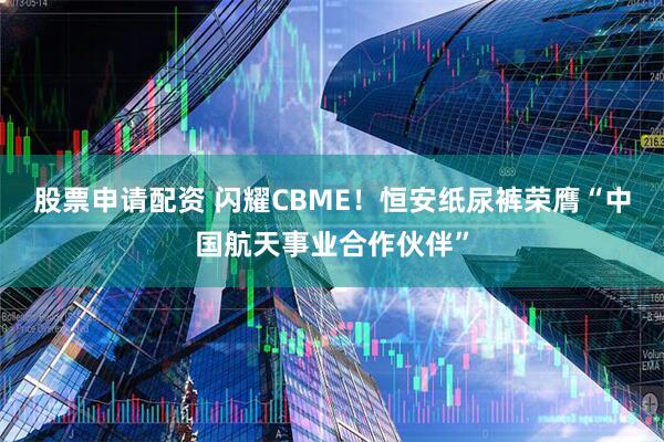 股票申请配资 闪耀CBME！恒安纸尿裤荣膺“中国航天事业合作伙伴”