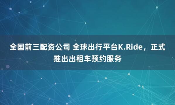 全国前三配资公司 全球出行平台K.Ride，正式推出出租车预约服务