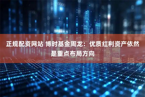 正规配资网站 博时基金周龙：优质红利资产依然是重点布局方向
