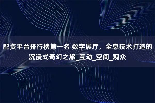配资平台排行榜第一名 数字展厅，全息技术打造的沉浸式奇幻之旅_互动_空间_观众