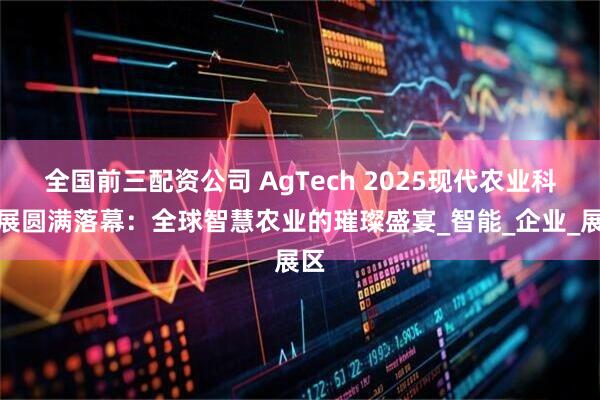 全国前三配资公司 AgTech 2025现代农业科技展圆满落幕：全球智慧农业的璀璨盛宴_智能_企业_展区