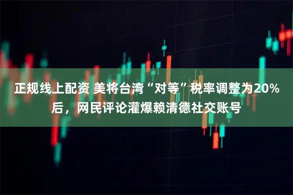 正规线上配资 美将台湾“对等”税率调整为20%后，网民评论灌爆赖清德社交账号