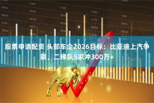 股票申请配资 头部车企2026目标：比亚迪上汽争霸，二梯队5家冲300万+