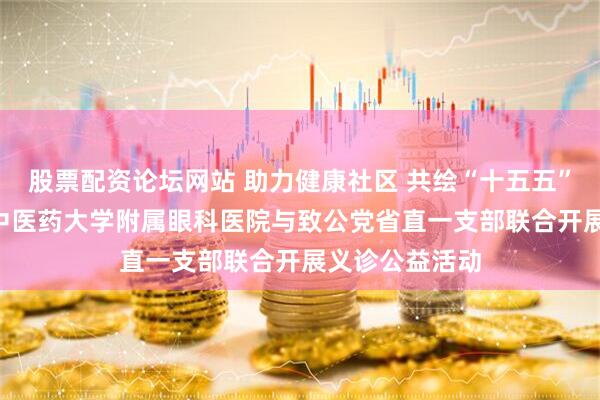 股票配资论坛网站 助力健康社区 共绘“十五五”蓝图 ——山东中医药大学附属眼科医院与致公党省直一支部联合开展义诊公益活动