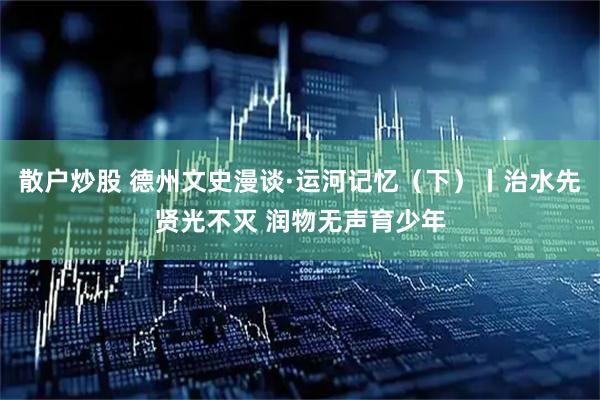 散户炒股 德州文史漫谈·运河记忆（下）丨治水先贤光不灭 润物无声育少年