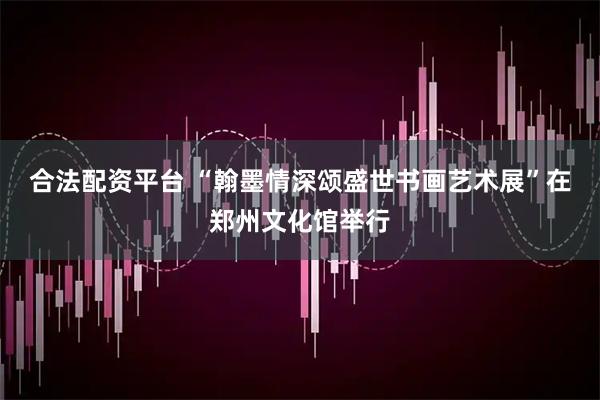合法配资平台 “翰墨情深颂盛世书画艺术展”在郑州文化馆举行