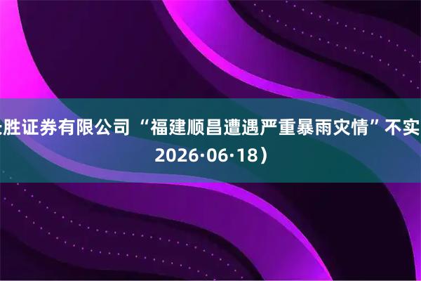 长胜证券有限公司 “福建顺昌遭遇严重暴雨灾情”不实（2026·06·18）