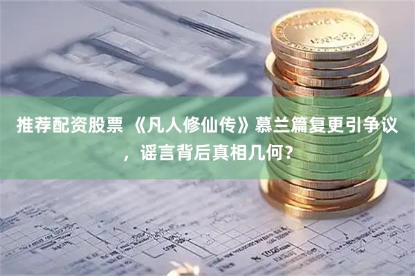 推荐配资股票 《凡人修仙传》慕兰篇复更引争议，谣言背后真相几何？