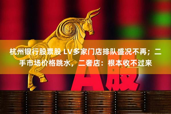 杭州银行股票股 LV多家门店排队盛况不再；二手市场价格跳水，二奢店：根本收不过来