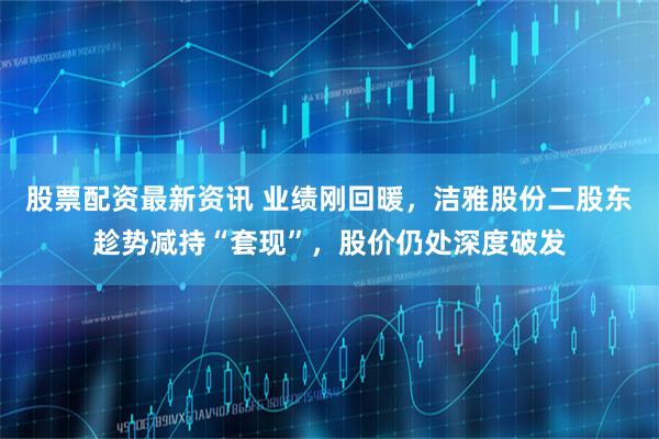 股票配资最新资讯 业绩刚回暖，洁雅股份二股东趁势减持“套现”，股价仍处深度破发